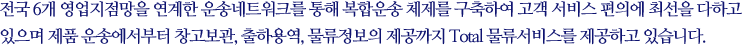삼일은 전국 6개 영업지점망을 연계한 운송네트워크를 통해 복합운송 체제를 구축하여 고객 서비스 편의에 최선을 다하고 있으며 제품 운송에서부터 창고보관, 출하용역, 물류정보의 제공까지 Total 물류서비스를 제공하고 있습니다.